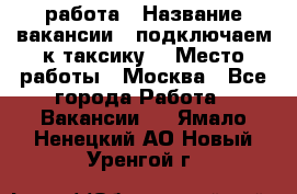 работа › Название вакансии ­ подключаем к таксику  › Место работы ­ Москва - Все города Работа » Вакансии   . Ямало-Ненецкий АО,Новый Уренгой г.